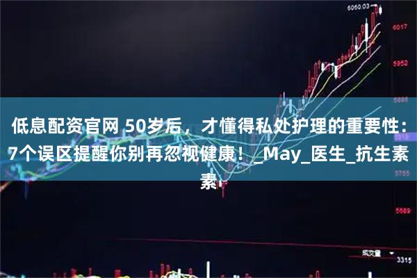 低息配资官网 50岁后，才懂得私处护理的重要性：7个误区提醒你别再忽视健康！_May_医生_抗生素