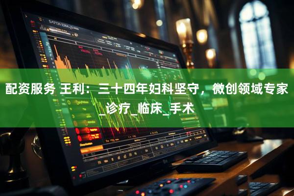 配资服务 王利：三十四年妇科坚守，微创领域专家_诊疗_临床_手术