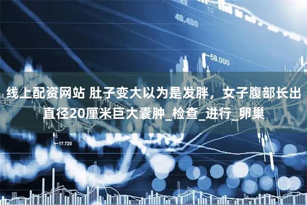线上配资网站 肚子变大以为是发胖，女子腹部长出直径20厘米巨大囊肿_检查_进行_卵巢