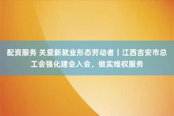 配资服务 关爱新就业形态劳动者丨江西吉安市总工会强化建会入会，做实维权服务