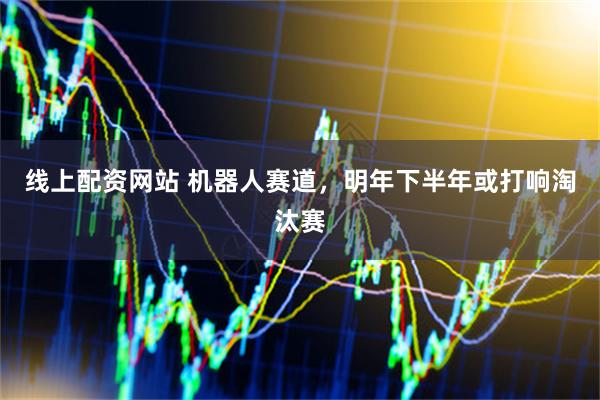 线上配资网站 机器人赛道，明年下半年或打响淘汰赛