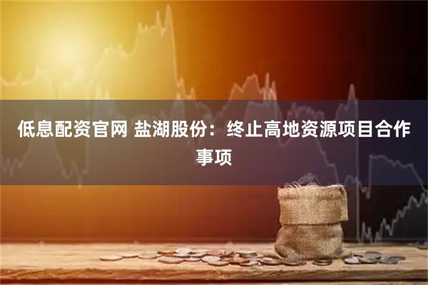 低息配资官网 盐湖股份：终止高地资源项目合作事项