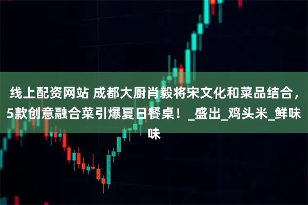 线上配资网站 成都大厨肖毅将宋文化和菜品结合，5款创意融合菜引爆夏日餐桌！_盛出_鸡头米_鲜味