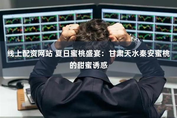线上配资网站 夏日蜜桃盛宴：甘肃天水秦安蜜桃的甜蜜诱惑