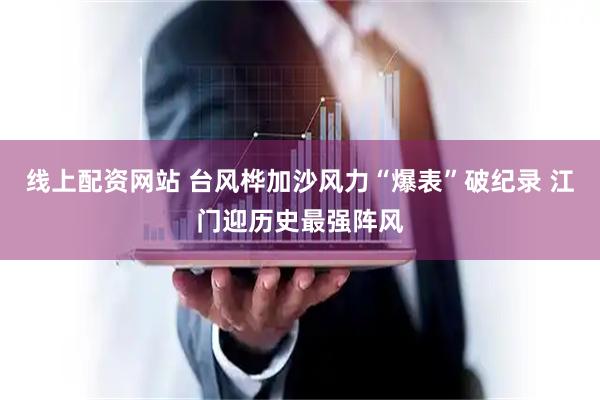 线上配资网站 台风桦加沙风力“爆表”破纪录 江门迎历史最强阵风