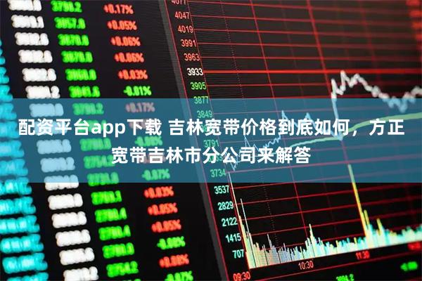 配资平台app下载 吉林宽带价格到底如何，方正宽带吉林市分公司来解答