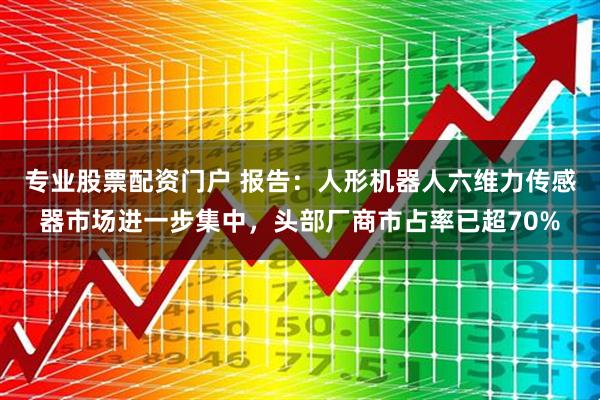 专业股票配资门户 报告：人形机器人六维力传感器市场进一步集中，头部厂商市占率已超70%