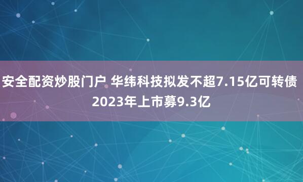 安全配资炒股门户 华纬科技拟发不超7.15亿可转债 2023年上市募9.3亿