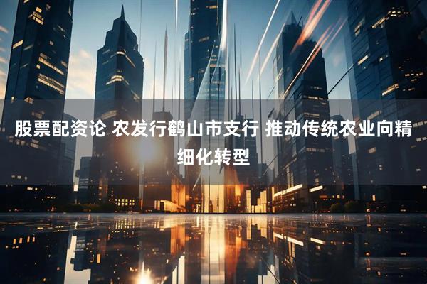 股票配资论 农发行鹤山市支行 推动传统农业向精细化转型