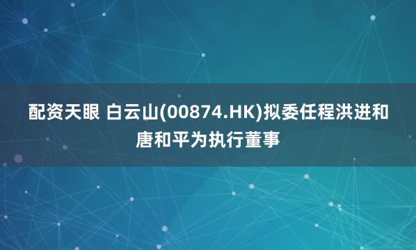 配资天眼 白云山(00874.HK)拟委任程洪进和唐和平为执行董事