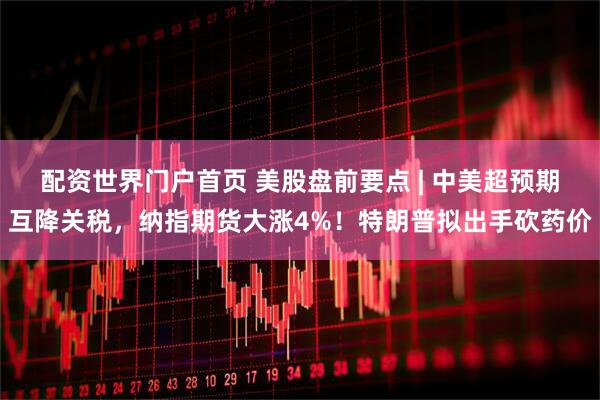 配资世界门户首页 美股盘前要点 | 中美超预期互降关税，纳指期货大涨4%！特朗普拟出手砍药价