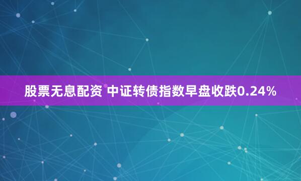 股票无息配资 中证转债指数早盘收跌0.24%