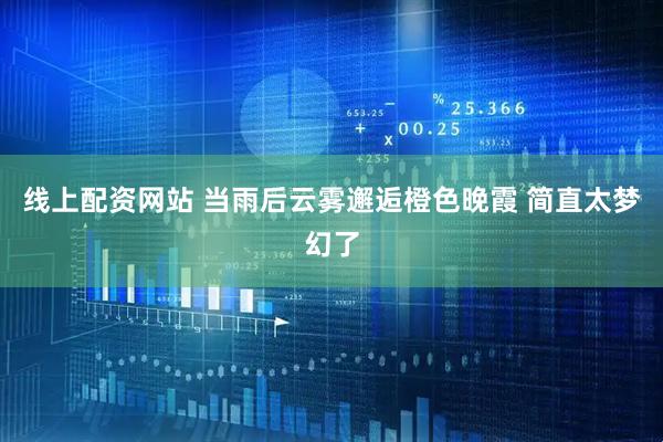 线上配资网站 当雨后云雾邂逅橙色晚霞 简直太梦幻了