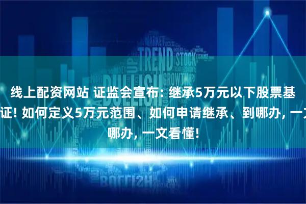 线上配资网站 证监会宣布: 继承5万元以下股票基金免公证! 如何定义5万元范围、如何申请继承、到哪办, 一文看懂!