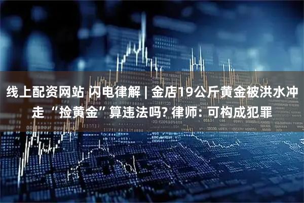 线上配资网站 闪电律解 | 金店19公斤黄金被洪水冲走 “捡黄金”算违法吗? 律师: 可构成犯罪