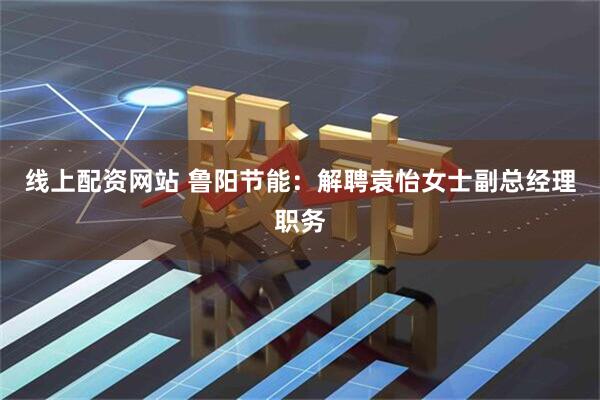 线上配资网站 鲁阳节能：解聘袁怡女士副总经理职务