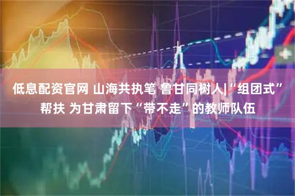 低息配资官网 山海共执笔 鲁甘同树人|“组团式”帮扶 为甘肃留下“带不走”的教师队伍