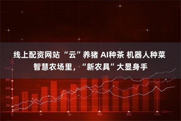线上配资网站 “云”养猪 AI种茶 机器人种菜 智慧农场里，“新农具”大显身手
