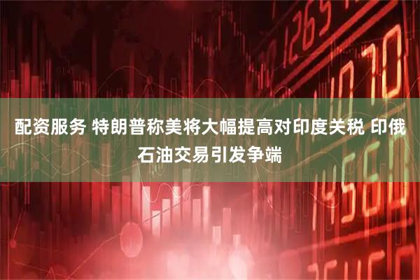 配资服务 特朗普称美将大幅提高对印度关税 印俄石油交易引发争端