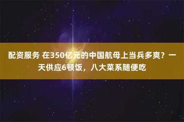 配资服务 在350亿元的中国航母上当兵多爽？一天供应6顿饭，八大菜系随便吃