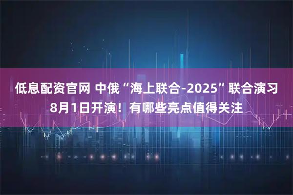 低息配资官网 中俄“海上联合-2025”联合演习8月1日开演！有哪些亮点值得关注