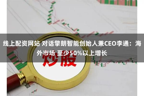线上配资网站 对话擎朗智能创始人兼CEO李通：海外市场 至少50%以上增长
