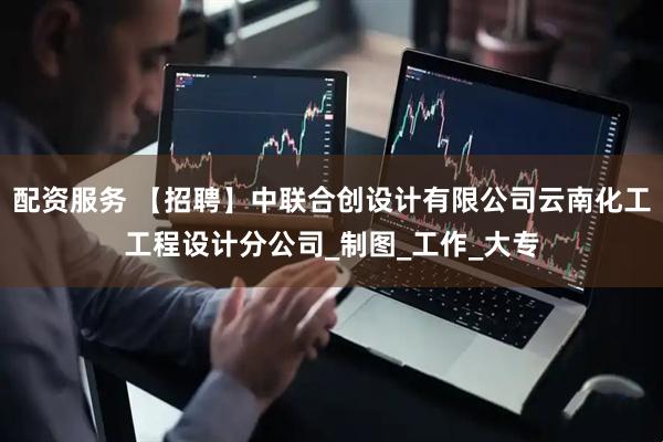 配资服务 【招聘】中联合创设计有限公司云南化工工程设计分公司_制图_工作_大专