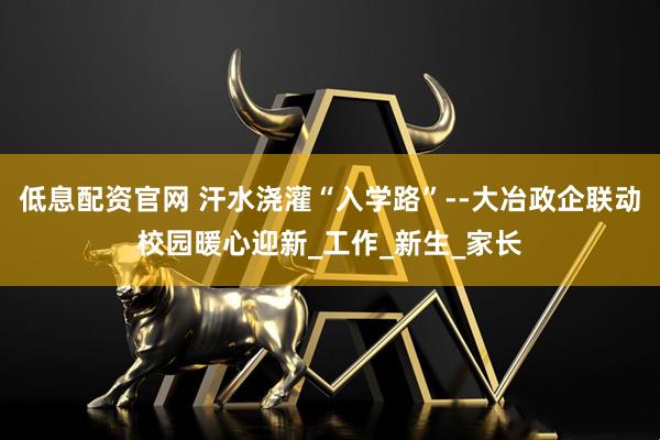低息配资官网 汗水浇灌“入学路”--大冶政企联动校园暖心迎新_工作_新生_家长