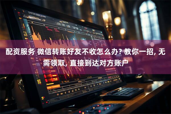 配资服务 微信转账好友不收怎么办? 教你一招, 无需领取, 直接到达对方账户