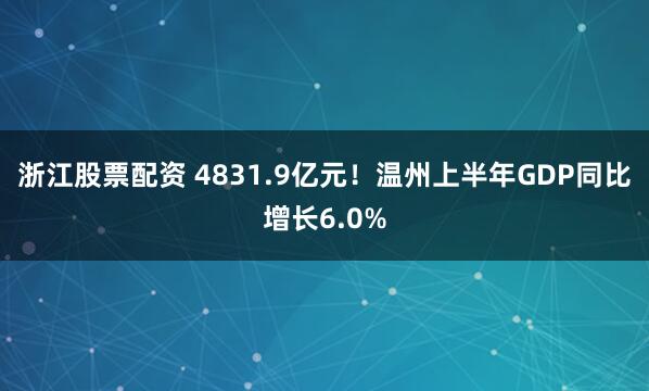 浙江股票配资 4831.9亿元！温州上半年GDP同比增长6.0%