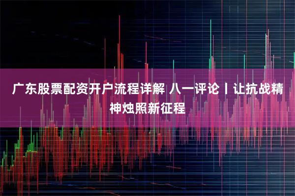 广东股票配资开户流程详解 八一评论丨让抗战精神烛照新征程