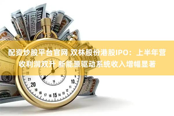 配资炒股平台官网 双林股份港股IPO：上半年营收利润双升 新能源驱动系统收入增幅显著