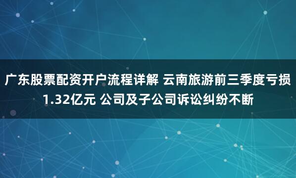 广东股票配资开户流程详解 云南旅游前三季度亏损1.32亿元 公司及子公司诉讼纠纷不断