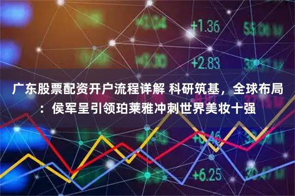 广东股票配资开户流程详解 科研筑基，全球布局：侯军呈引领珀莱雅冲刺世界美妆十强