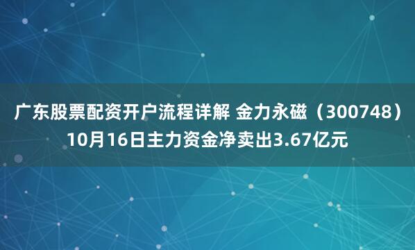广东股票配资开户流程详解 金力永磁（300748）10月16日主力资金净卖出3.67亿元
