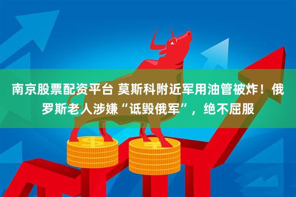 南京股票配资平台 莫斯科附近军用油管被炸！俄罗斯老人涉嫌“诋毁俄军”，绝不屈服