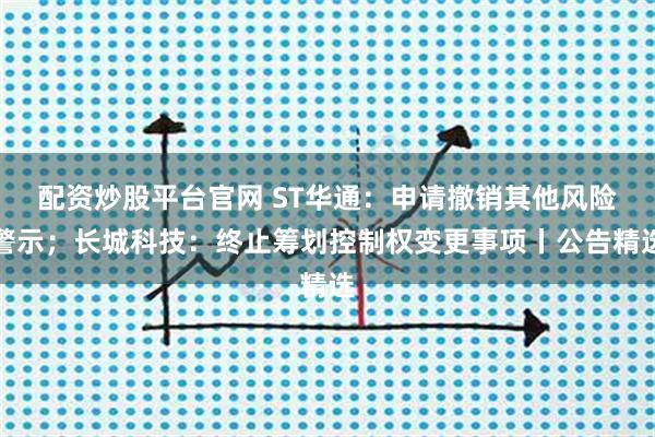 配资炒股平台官网 ST华通：申请撤销其他风险警示；长城科技：终止筹划控制权变更事项丨公告精选