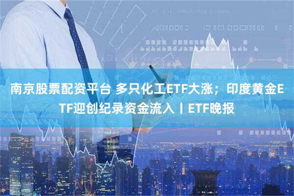 南京股票配资平台 多只化工ETF大涨；印度黄金ETF迎创纪录资金流入丨ETF晚报