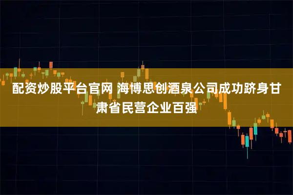 配资炒股平台官网 海博思创酒泉公司成功跻身甘肃省民营企业百强
