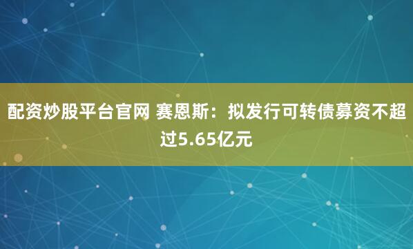 配资炒股平台官网 赛恩斯：拟发行可转债募资不超过5.65亿元
