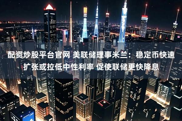 配资炒股平台官网 美联储理事米兰：稳定币快速扩张或拉低中性利率 促使联储更快降息