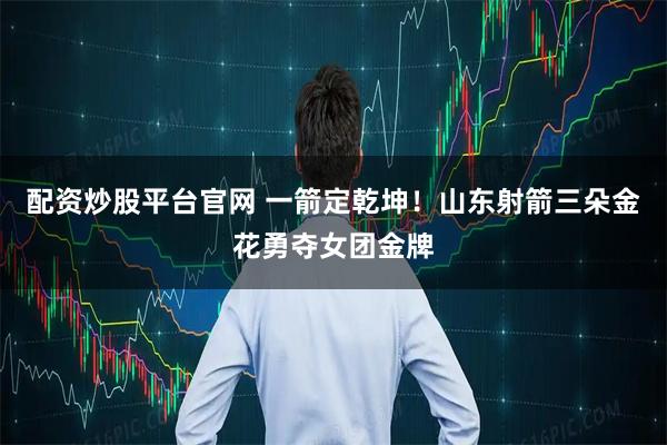 配资炒股平台官网 一箭定乾坤！山东射箭三朵金花勇夺女团金牌