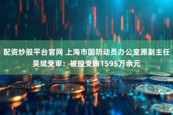 配资炒股平台官网 上海市国防动员办公室原副主任吴斌受审：被控受贿1595万余元