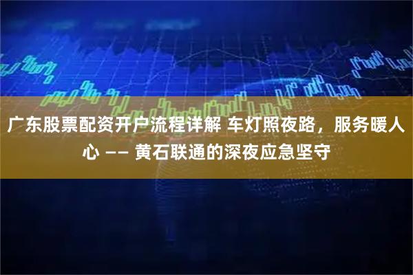 广东股票配资开户流程详解 车灯照夜路，服务暖人心 —— 黄石联通的深夜应急坚守