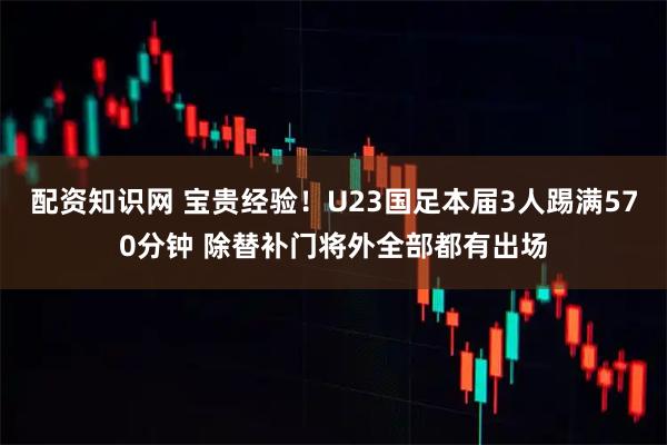 配资知识网 宝贵经验！U23国足本届3人踢满570分钟 除替补门将外全部都有出场