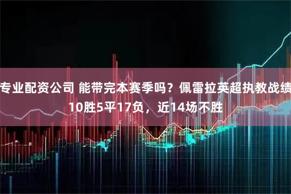 专业配资公司 能带完本赛季吗？佩雷拉英超执教战绩10胜5平17负，近14场不胜