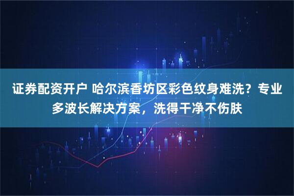 证券配资开户 哈尔滨香坊区彩色纹身难洗？专业多波长解决方案，洗得干净不伤肤