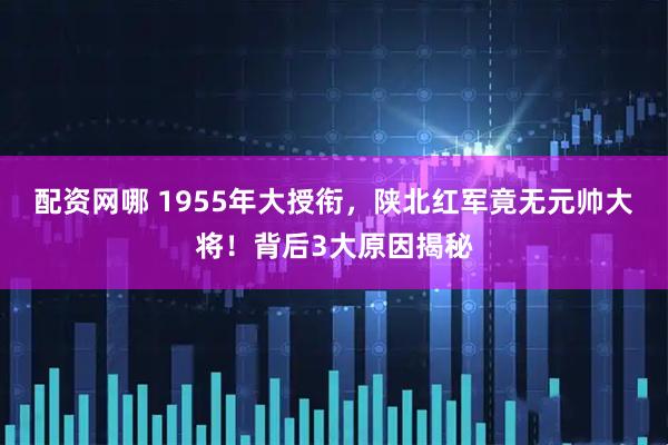 配资网哪 1955年大授衔，陕北红军竟无元帅大将！背后3大原因揭秘