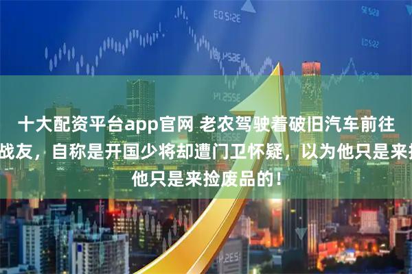 十大配资平台app官网 老农驾驶着破旧汽车前往拜访昔日战友，自称是开国少将却遭门卫怀疑，以为他只是来捡废品的！