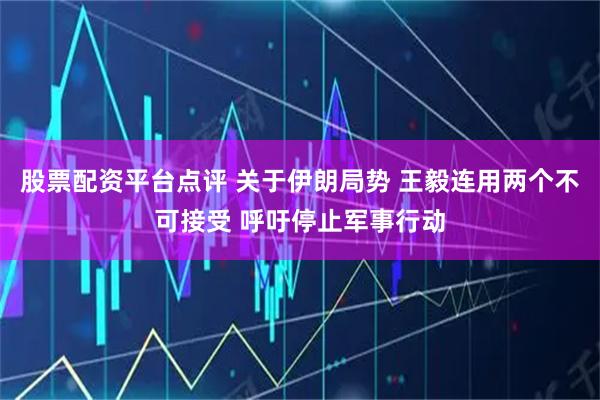 股票配资平台点评 关于伊朗局势 王毅连用两个不可接受 呼吁停止军事行动